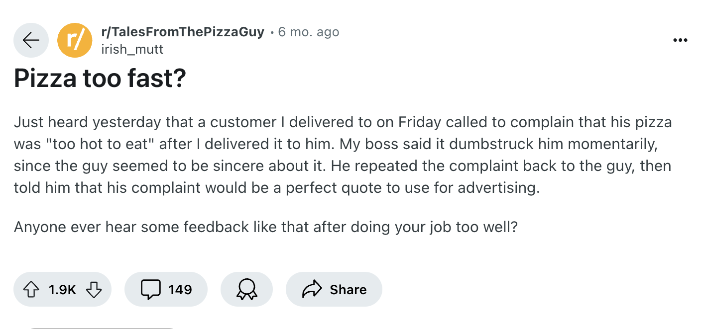 screenshot - rTalesFromThePizzaGuy r irish_mutt Pizza too fast? 6 mo. ago Just heard yesterday that a customer I delivered to on Friday called to complain that his pizza was "too hot to eat" after I delivered it to him. My boss said it dumbstruck him mome